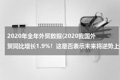 2020年全年外贸数据(2020我国外贸同比增长1.9%！这是否表示未来将逆势上扬？)