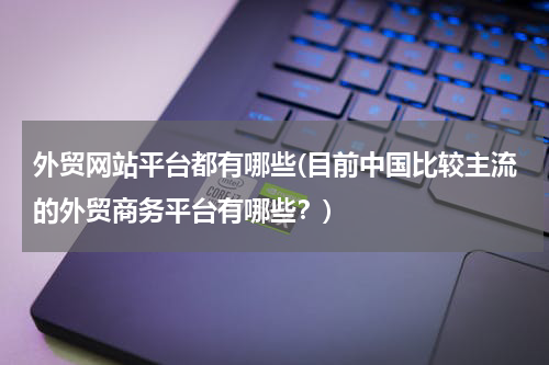 外贸网站平台都有哪些(目前中国比较主流的外贸商务平台有哪些？)