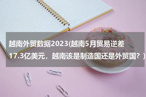 越南外贸数据2023(越南5月贸易逆差17.3亿美元，越南该是制造国还是外贸国？)