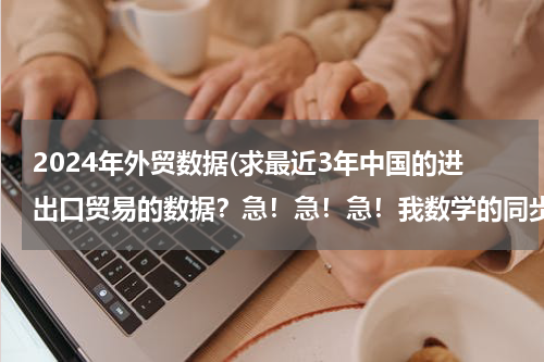 2024年外贸数据(求最近3年中国的进出口贸易的数据？急！急！急！我数学的同步练有.)