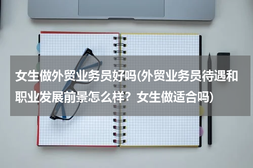 女生做外贸业务员好吗(外贸业务员待遇和职业发展前景怎么样？女生做适合吗)
