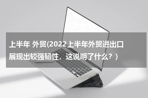 上半年 外贸(2022上半年外贸进出口展现出较强韧性，这说明了什么？)