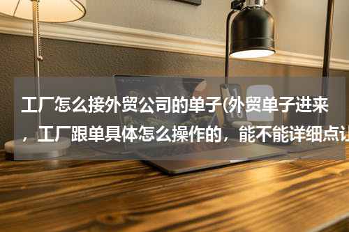 工厂怎么接外贸公司的单子(外贸单子进来，工厂跟单具体怎么操作的，能不能详细点让我有个大概流程的印象？)