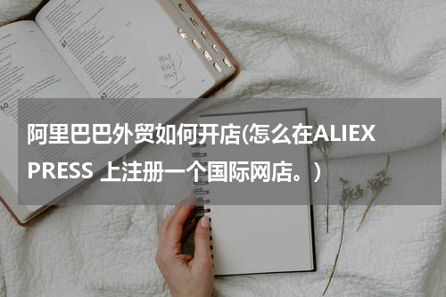 阿里巴巴外贸如何开店(怎么在ALIEXPRESS 上注册一个国际网店。)