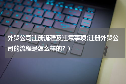 外贸公司注册流程及注意事项(注册外贸公司的流程是怎么样的？)