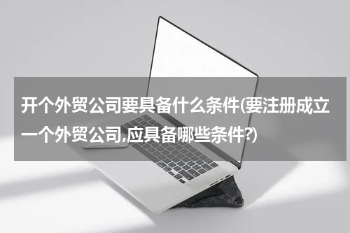 开个外贸公司要具备什么条件(要注册成立一个外贸公司,应具备哪些条件?)