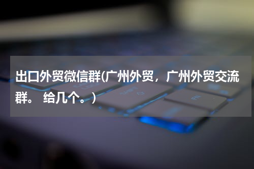 出口外贸微信群(广州外贸，广州外贸交流群。 给几个。)