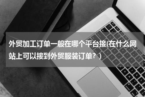 外贸加工订单一般在哪个平台接(在什么网站上可以接到外贸服装订单？)