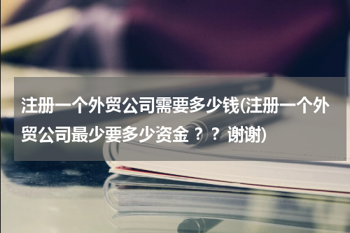 注册一个外贸公司需要多少钱(注册一个外贸公司最少要多少资金 ？？谢谢)