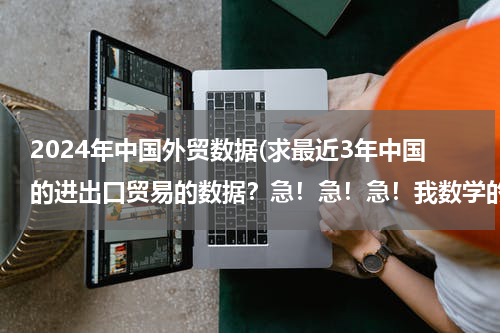 2024年中国外贸数据(求最近3年中国的进出口贸易的数据？急！急！急！我数学的同步练有.)