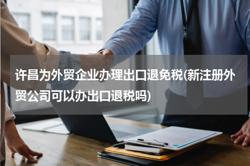 许昌为外贸企业办理出口退免税(新注册外贸公司可以办出口退税吗)