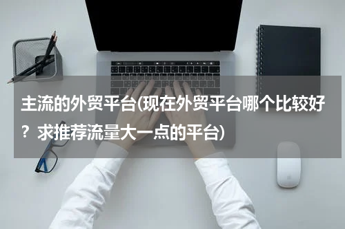 主流的外贸平台(现在外贸平台哪个比较好？求推荐流量大一点的平台)