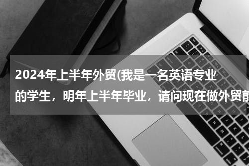 2024年上半年外贸(我是一名英语专业的学生，明年上半年毕业，请问现在做外贸前途怎么样呢？)