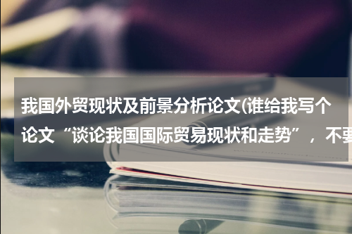 我国外贸现状及前景分析论文(谁给我写个论文“谈论我国国际贸易现状和走势”，不要求什么，一般就可以，字数1000字以上就行了。)