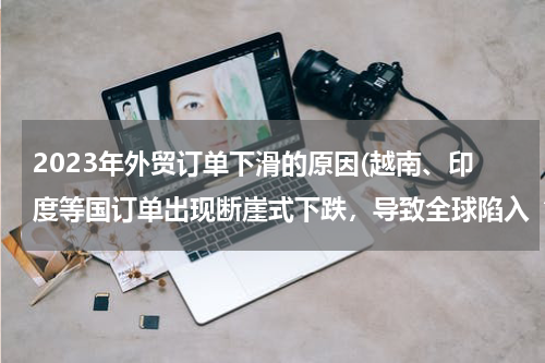 2023年外贸订单下滑的原因(越南、印度等国订单出现断崖式下跌，导致全球陷入“订单荒”的原因是什么？)