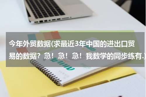 今年外贸数据(求最近3年中国的进出口贸易的数据？急！急！急！我数学的同步练有.)