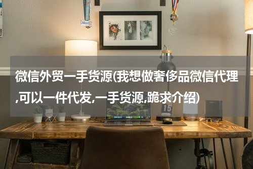 微信外贸一手货源(我想做奢侈品微信代理,可以一件代发,一手货源,跪求介绍)