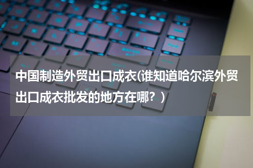 中国制造外贸出口成衣(谁知道哈尔滨外贸出口成衣批发的地方在哪？)