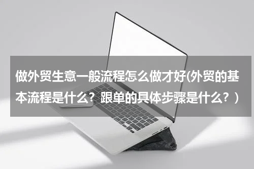 做外贸生意一般流程怎么做才好(外贸的基本流程是什么？跟单的具体步骤是什么？)