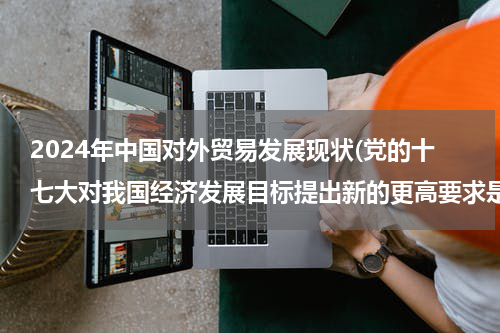 2024年中国对外贸易发展现状(党的十七大对我国经济发展目标提出新的更高要求是，增强发展协调性，努力实现经济（ ）)