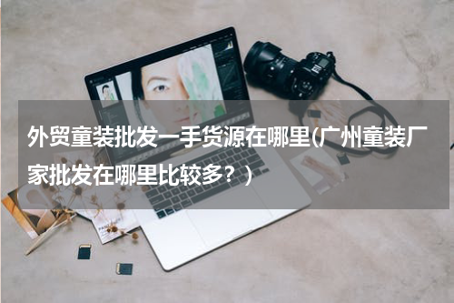 外贸童装批发一手货源在哪里(广州童装厂家批发在哪里比较多？)