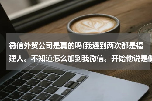 微信外贸公司是真的吗(我遇到两次都是福建人。不知道怎么加到我微信。开始他说是做外贸公司的？)