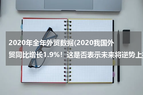 2020年全年外贸数据(2020我国外贸同比增长1.9%！这是否表示未来将逆势上扬？)