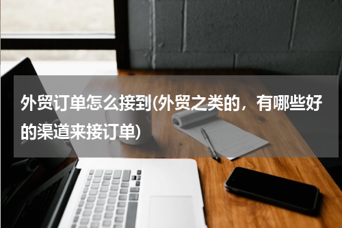 外贸订单怎么接到(外贸之类的，有哪些好的渠道来接订单)