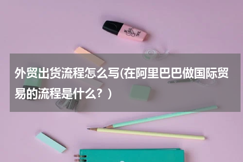 外贸出货流程怎么写(在阿里巴巴做国际贸易的流程是什么？)