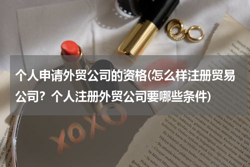 个人申请外贸公司的资格(怎么样注册贸易公司？个人注册外贸公司要哪些条件)