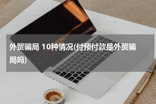 外贸骗局 10种情况(付预付款是外贸骗局吗)