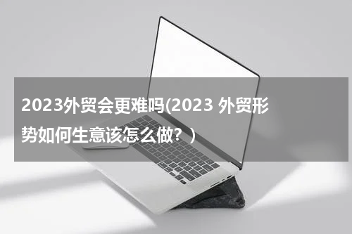 2023外贸会更难吗(2023 外贸形势如何生意该怎么做？)