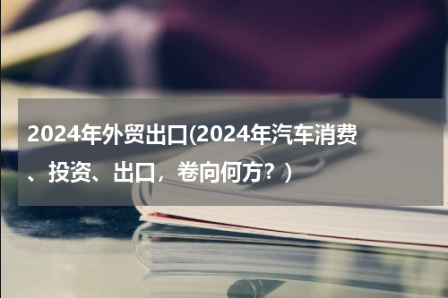 2024年外贸出口(2024年汽车消费、投资、出口，卷向何方？)