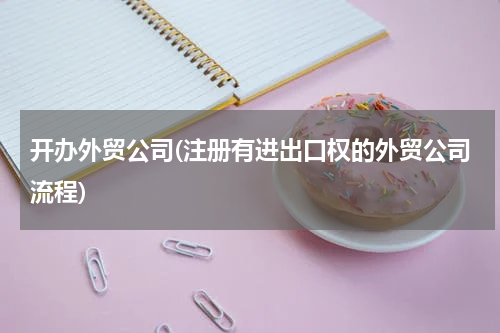 开办外贸公司(注册有进出口权的外贸公司流程)