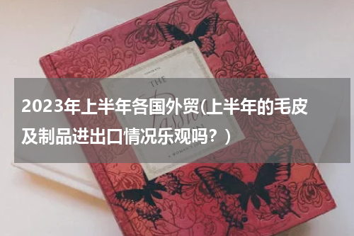 2023年上半年各国外贸(上半年的毛皮及制品进出口情况乐观吗？)