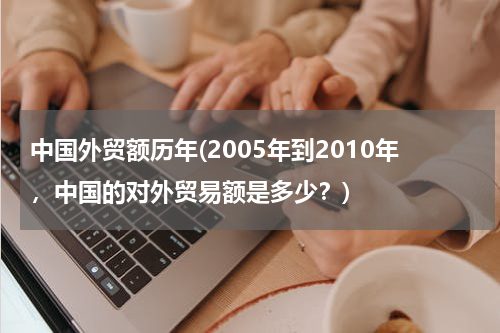 中国外贸额历年(2005年到2010年，中国的对外贸易额是多少？)