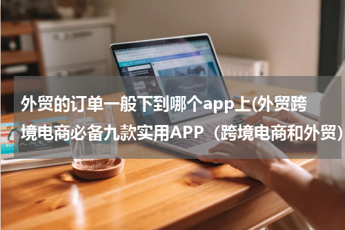 外贸的订单一般下到哪个app上(外贸跨境电商必备九款实用APP（跨境电商和外贸）)