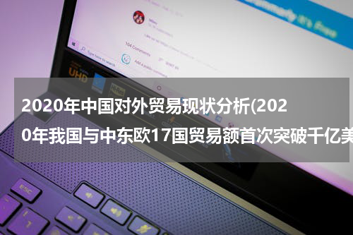 2020年中国对外贸易现状分析(2020年我国与中东欧17国贸易额首次突破千亿美元，这有什么意义？)