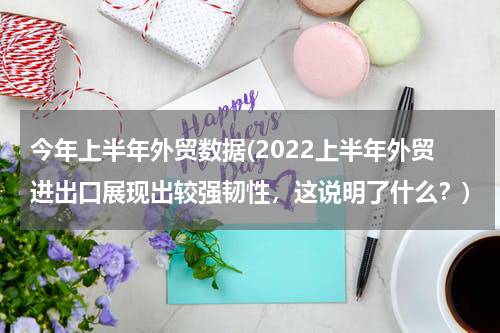 今年上半年外贸数据(2022上半年外贸进出口展现出较强韧性，这说明了什么？)