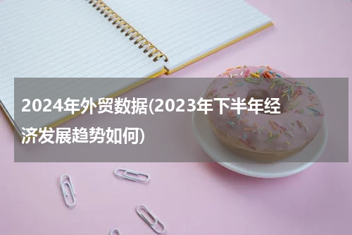 2024年外贸数据(2023年下半年经济发展趋势如何)