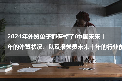 2024年外贸单子都停掉了(中国未来十年的外贸状况，以及报关员未来十年的行业前景？)