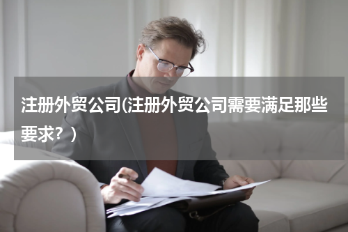 注册外贸公司(注册外贸公司需要满足那些要求？)
