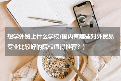 想学外贸上什么学校(国内有哪些对外贸易专业比较好的院校值得推荐？)