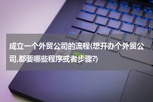 成立一个外贸公司的流程(想开办个外贸公司,都要哪些程序或者步骤?)