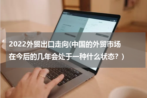 2022外贸出口走向(中国的外贸市场 在今后的几年会处于一种什么状态？)