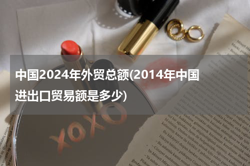 中国2024年外贸总额(2014年中国进出口贸易额是多少)