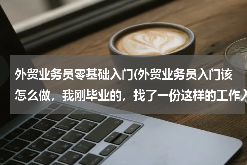 外贸业务员零基础入门(外贸业务员入门该怎么做，我刚毕业的，找了一份这样的工作入门要 懂什么知识呢？)