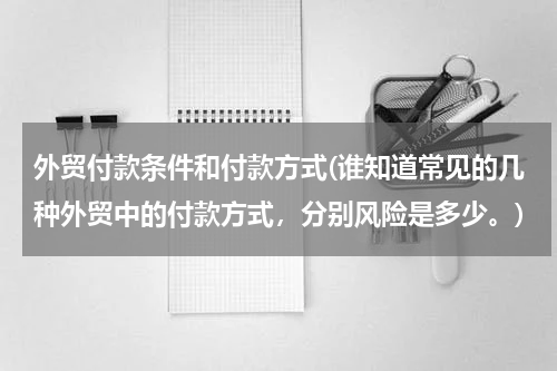 外贸付款条件和付款方式(谁知道常见的几种外贸中的付款方式，分别风险是多少。)
