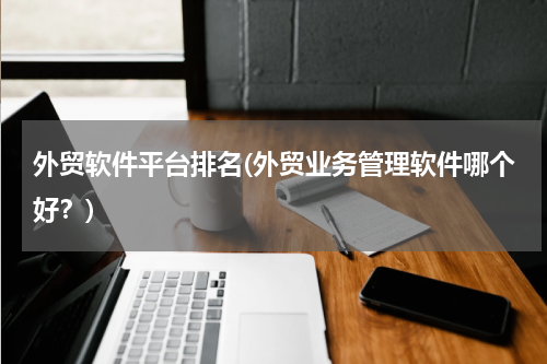 外贸软件平台排名(外贸业务管理软件哪个好？)