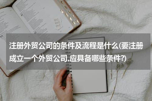 注册外贸公司的条件及流程是什么(要注册成立一个外贸公司,应具备哪些条件?)